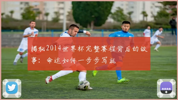 揭秘2014世界杯完整赛程背后的故事：命运如何一步步写就