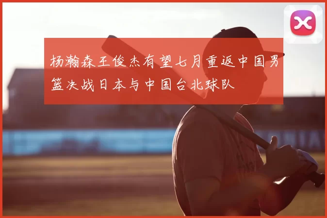 杨瀚森王俊杰有望七月重返中国男篮决战日本与中国台北球队