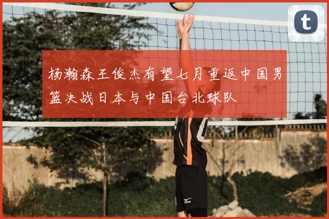 杨瀚森王俊杰有望七月重返中国男篮决战日本与中国台北球队