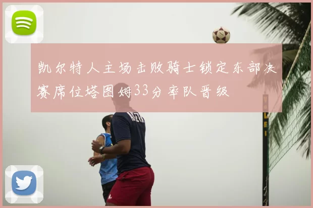 凯尔特人主场击败骑士锁定东部决赛席位塔图姆33分率队晋级
