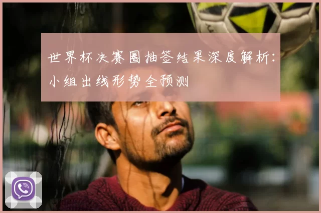 世界杯决赛圈抽签结果深度解析：小组出线形势全预测