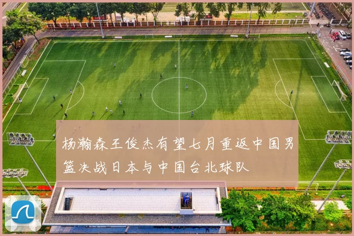 杨瀚森王俊杰有望七月重返中国男篮决战日本与中国台北球队