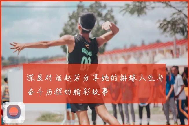 深度对话赵芳分享她的排球人生与奋斗历程的精彩故事
