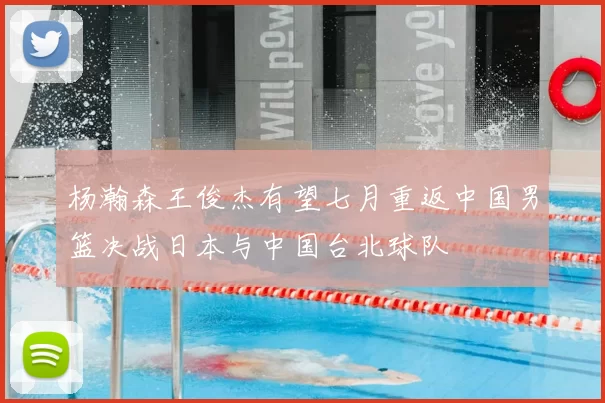 杨瀚森王俊杰有望七月重返中国男篮决战日本与中国台北球队