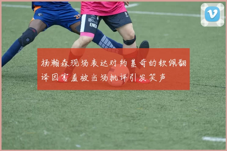 杨瀚森现场表达对约基奇的钦佩翻译因害羞被当场批评引发笑声