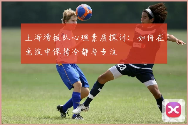 上海滑板队心理素质探讨：如何在竞技中保持冷静与专注