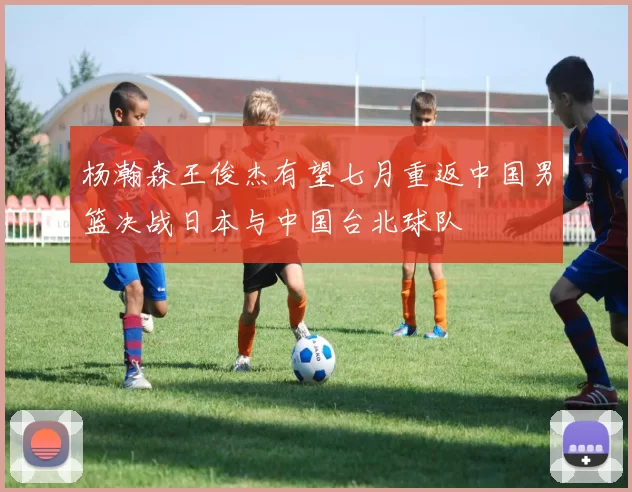 杨瀚森王俊杰有望七月重返中国男篮决战日本与中国台北球队