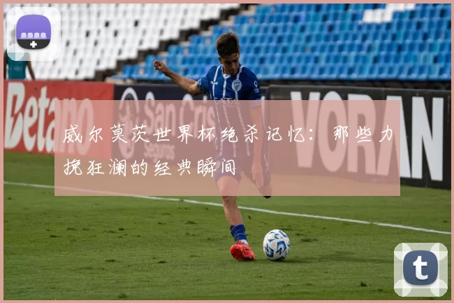 威尔莫茨世界杯绝杀记忆：那些力挽狂澜的经典瞬间