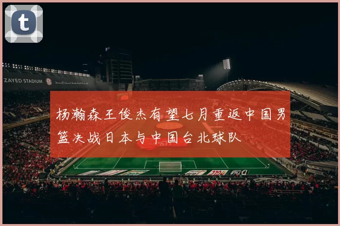 杨瀚森王俊杰有望七月重返中国男篮决战日本与中国台北球队